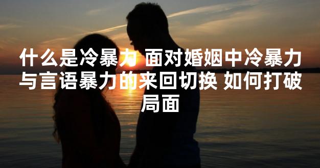 什么是冷暴力 面对婚姻中冷暴力与言语暴力的来回切换 如何打破局面